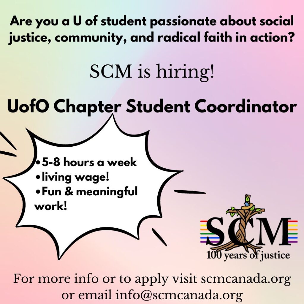 A graphic on a multicoloured background reading "Are you a UofO student passionate about social justice, community, and radical faith in action? SCM is hiring! UofO chapter student coordinator" A separate text bubble reads "•5-8 hours a week •living wage! •Fun & meaningful work!" below that is the SCM logo and text reading "for more info or to apply visit scmcanada.org